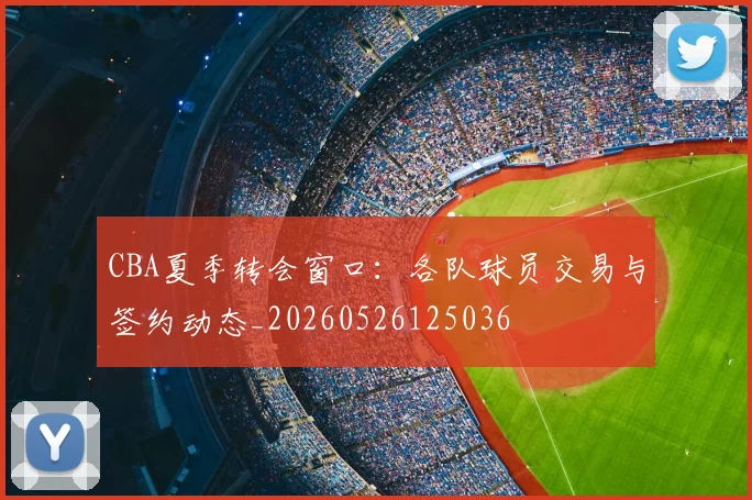CBA夏季转会窗口:各队球员交易与签约动态_20260526125036