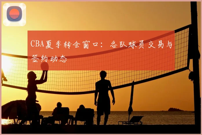 CBA夏季转会窗口:各队球员交易与签约动态